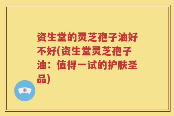 资生堂的灵芝孢子油好不好(资生堂灵芝孢子油：值得一试的护肤圣品)