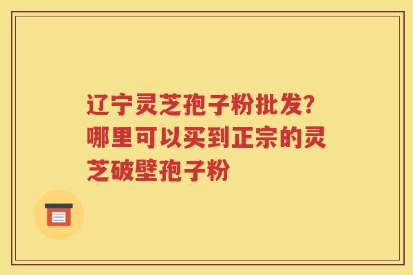 辽宁灵芝孢子粉批发？哪里可以买到正宗的灵芝破壁孢子粉