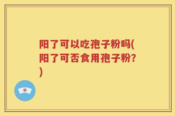 阳了可以吃孢子粉吗(阳了可否食用孢子粉？)