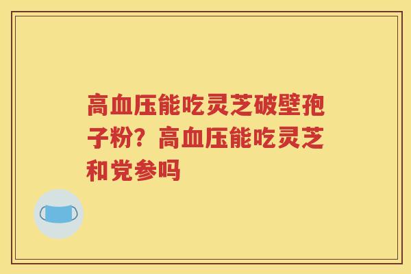 高血压能吃灵芝破壁孢子粉？高血压能吃灵芝和党参吗