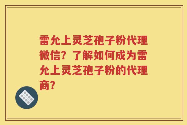 雷允上灵芝孢子粉代理微信？了解如何成为雷允上灵芝孢子粉的代理商？