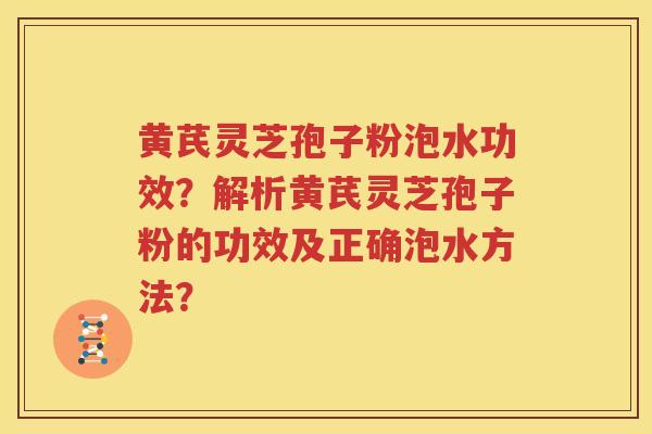 黄芪灵芝孢子粉泡水功效？解析黄芪灵芝孢子粉的功效及正确泡水方法？