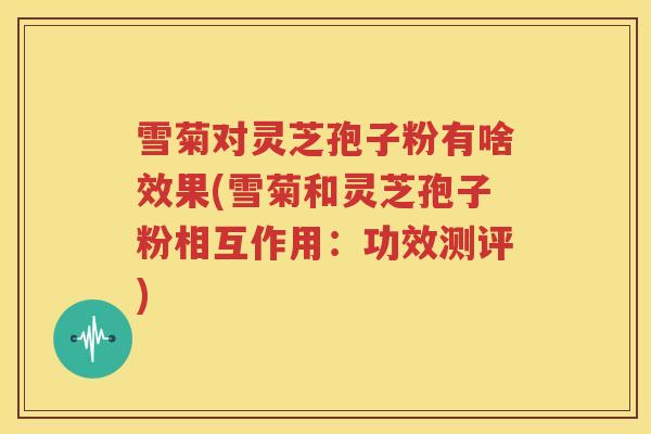 雪菊对灵芝孢子粉有啥效果(雪菊和灵芝孢子粉相互作用：功效测评)