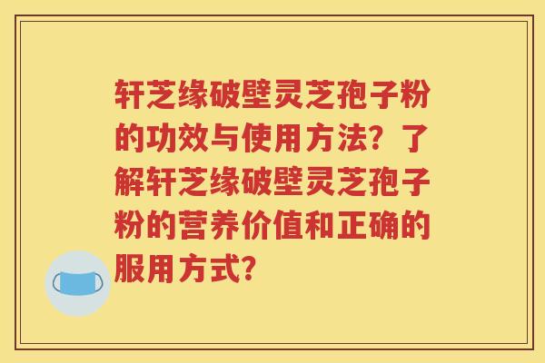 轩芝缘破壁灵芝孢子粉的功效与使用方法？了解轩芝缘破壁灵芝孢子粉的营养价值和正确的服用方式？