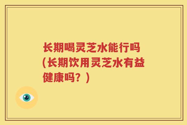 长期喝灵芝水能行吗 (长期饮用灵芝水有益健康吗？)
