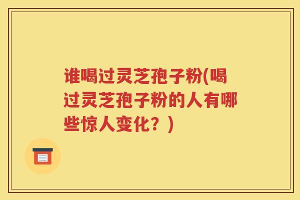 谁喝过灵芝孢子粉(喝过灵芝孢子粉的人有哪些惊人变化？)