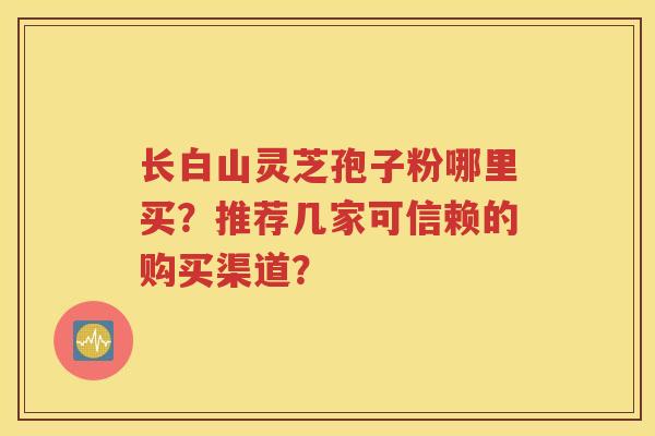 长白山灵芝孢子粉哪里买？推荐几家可信赖的购买渠道？