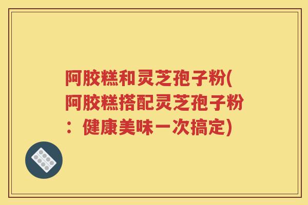 阿胶糕和灵芝孢子粉(阿胶糕搭配灵芝孢子粉：健康美味一次搞定)