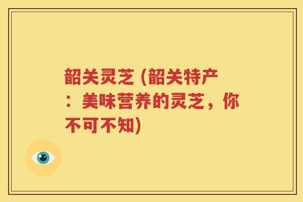 韶关灵芝 (韶关特产：美味营养的灵芝，你不可不知)