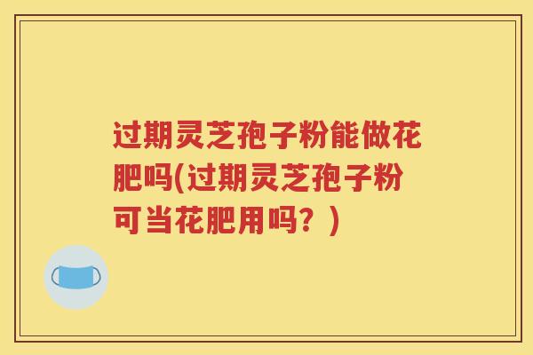 过期灵芝孢子粉能做花肥吗(过期灵芝孢子粉可当花肥用吗？)