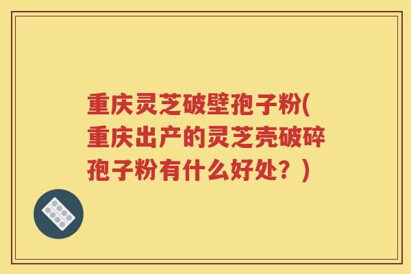重庆灵芝破壁孢子粉(重庆出产的灵芝壳破碎孢子粉有什么好处？)