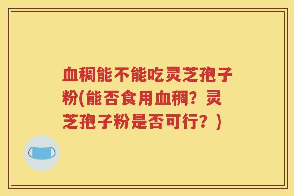 血稠能不能吃灵芝孢子粉(能否食用血稠？灵芝孢子粉是否可行？)