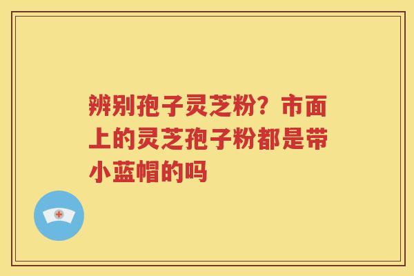 辨别孢子灵芝粉？市面上的灵芝孢子粉都是带小蓝帽的吗
