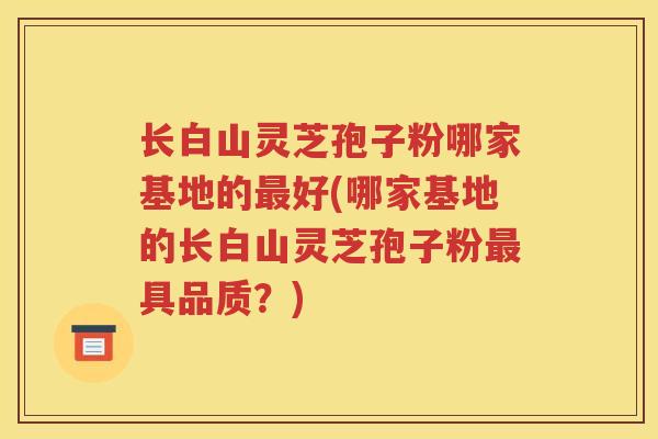 长白山灵芝孢子粉哪家基地的最好(哪家基地的长白山灵芝孢子粉最具品质？)