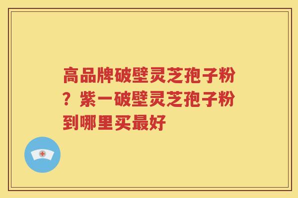 高品牌破壁灵芝孢子粉？紫一破壁灵芝孢子粉到哪里买最好