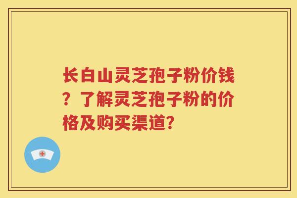 长白山灵芝孢子粉价钱？了解灵芝孢子粉的价格及购买渠道？