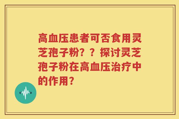高血压患者可否食用灵芝孢子粉？？探讨灵芝孢子粉在高血压治疗中的作用？