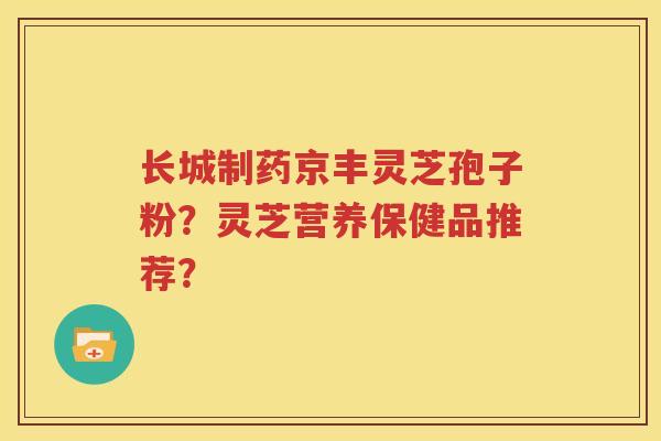 长城制药京丰灵芝孢子粉？灵芝营养保健品推荐？