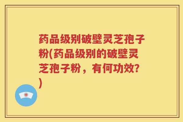 药品级别破壁灵芝孢子粉(药品级别的破壁灵芝孢子粉，有何功效？)