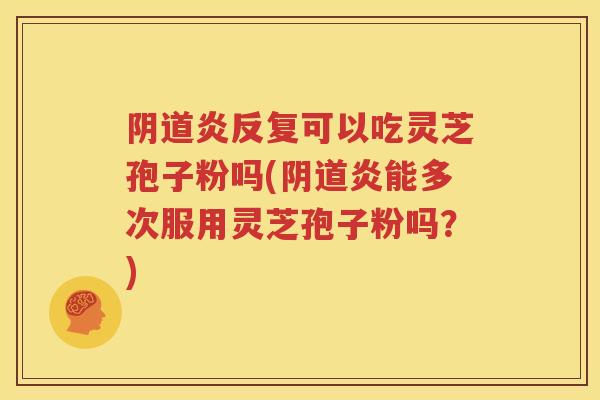 阴道炎反复可以吃灵芝孢子粉吗(阴道炎能多次服用灵芝孢子粉吗？)