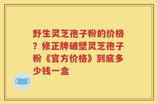 野生灵芝孢子粉的价格？修正牌破壁灵芝孢子粉《官方价格》到底多少钱一盒
