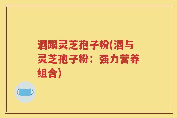 酒跟灵芝孢子粉(酒与灵芝孢子粉：强力营养组合)