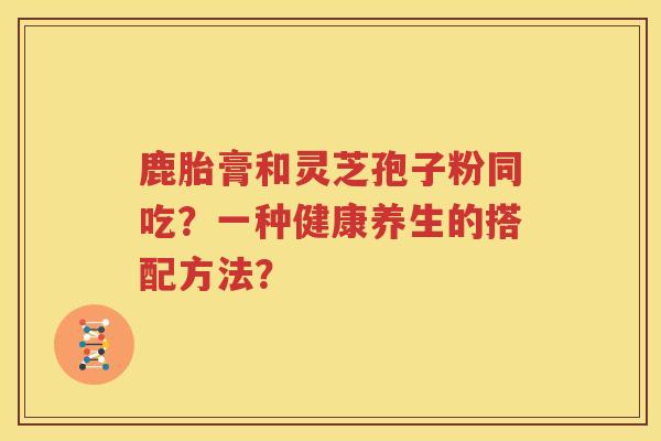 鹿胎膏和灵芝孢子粉同吃？一种健康养生的搭配方法？
