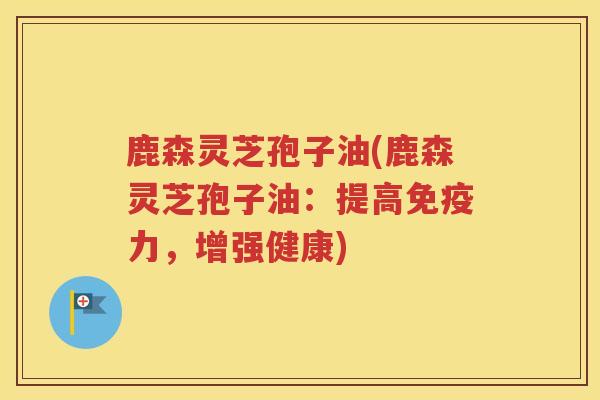鹿森灵芝孢子油(鹿森灵芝孢子油：提高免疫力，增强健康)