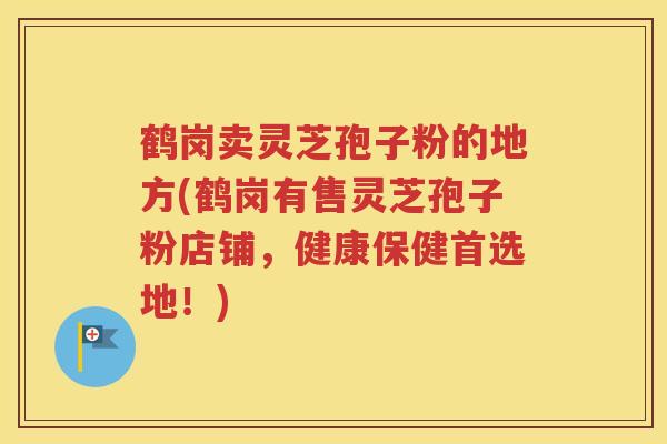 鹤岗卖灵芝孢子粉的地方(鹤岗有售灵芝孢子粉店铺，健康保健首选地！)