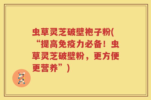 虫草灵芝破壁袍子粉(“提高免疫力必备！虫草灵芝破壁粉，更方便更营养”)