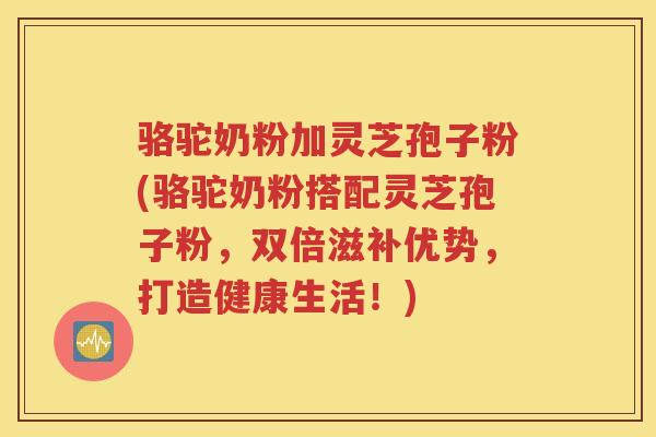 骆驼奶粉加灵芝孢子粉(骆驼奶粉搭配灵芝孢子粉，双倍滋补优势，打造健康生活！)