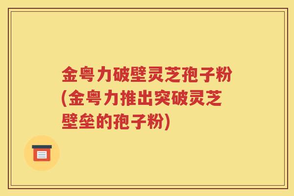 金粤力破壁灵芝孢子粉(金粤力推出突破灵芝壁垒的孢子粉)