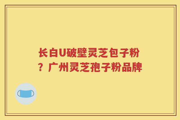 长白U破壁灵芝包子粉？广州灵芝孢子粉品牌