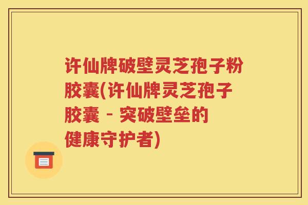 许仙牌破壁灵芝孢子粉胶囊(许仙牌灵芝孢子胶囊 - 突破壁垒的健康守护者)