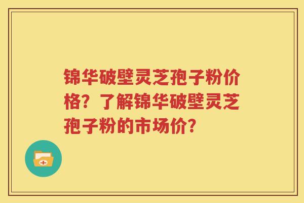 锦华破壁灵芝孢子粉价格？了解锦华破壁灵芝孢子粉的市场价？