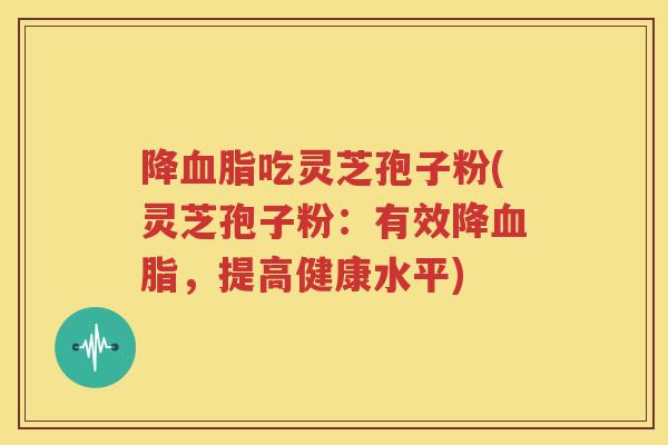 降血脂吃灵芝孢子粉(灵芝孢子粉：有效降血脂，提高健康水平)