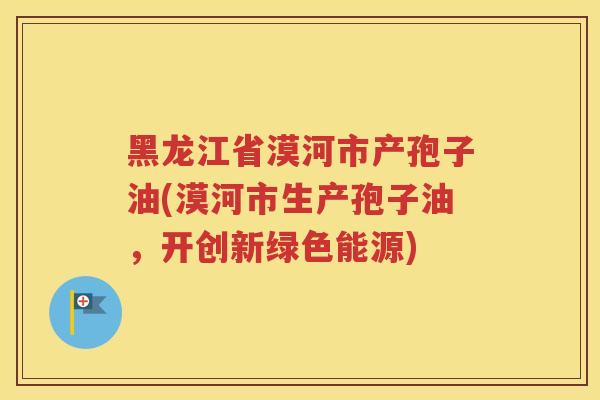 黑龙江省漠河市产孢子油(漠河市生产孢子油，开创新绿色能源)