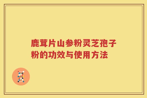 鹿茸片山参粉灵芝孢子粉的功效与使用方法
