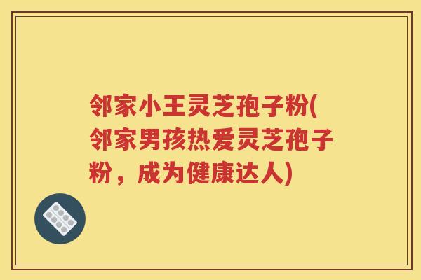 邻家小王灵芝孢子粉(邻家男孩热爱灵芝孢子粉，成为健康达人)