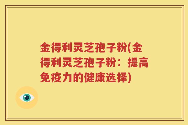 金得利灵芝孢子粉(金得利灵芝孢子粉：提高免疫力的健康选择)
