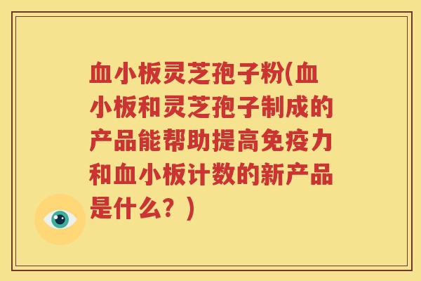 血小板灵芝孢子粉(血小板和灵芝孢子制成的产品能帮助提高免疫力和血小板计数的新产品是什么？)