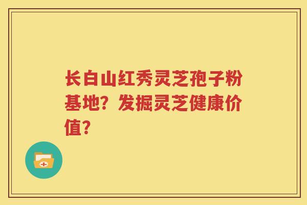 长白山红秀灵芝孢子粉基地？发掘灵芝健康价值？