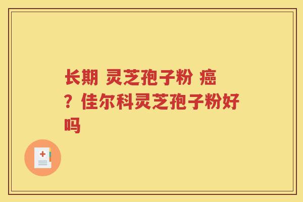 长期 灵芝孢子粉 癌？佳尔科灵芝孢子粉好吗