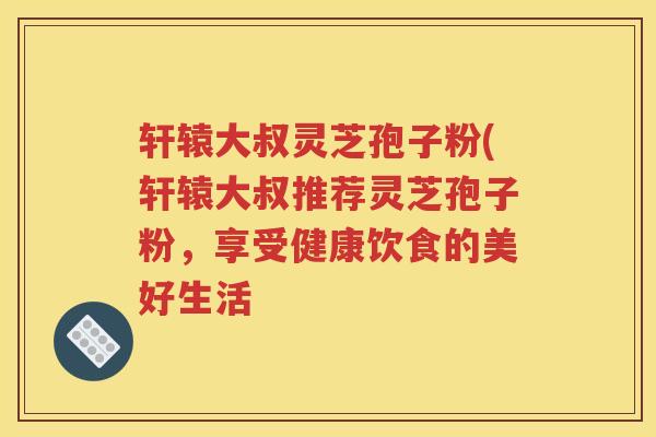 轩辕大叔灵芝孢子粉(轩辕大叔推荐灵芝孢子粉，享受健康饮食的美好生活