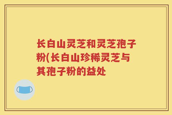 长白山灵芝和灵芝孢子粉(长白山珍稀灵芝与其孢子粉的益处