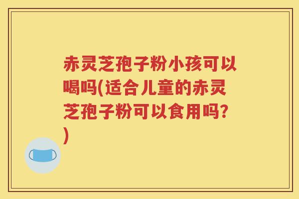 赤灵芝孢子粉小孩可以喝吗(适合儿童的赤灵芝孢子粉可以食用吗？)