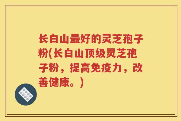 长白山最好的灵芝孢子粉(长白山顶级灵芝孢子粉，提高免疫力，改善健康。)