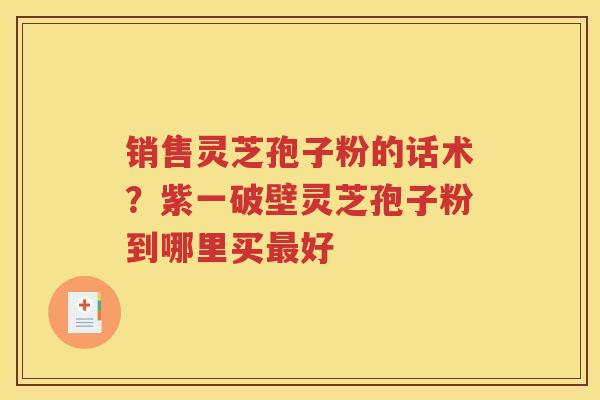 销售灵芝孢子粉的话术？紫一破壁灵芝孢子粉到哪里买最好