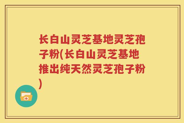 长白山灵芝基地灵芝孢子粉(长白山灵芝基地推出纯天然灵芝孢子粉)