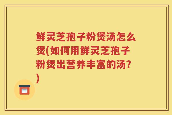 鲜灵芝孢子粉煲汤怎么煲(如何用鲜灵芝孢子粉煲出营养丰富的汤？)